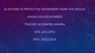 10 ACTIONS TO PROTECTTHE ENVIROMENT WORK THE ENGLISH
UNIDAD EDUCATIVA BAÑOS
TEACHER: ALEXANDRA SARABIA
JOSE LUIS LOPEZ
DATE: 30/12/2016
 