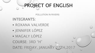 PROJECT OF ENGLISH
POLLUTION IN RIVERS
INTEGRANTS:
• ROXANA VALVERDE
• JENNIFER LÓPEZ
• MAGALY LÓPEZ
COURSE: 3RD “H”
DATE: FRIDAY, JANUARY 27TH,2017
 