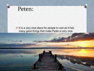 Peten:
O It is a very nice place for people to visit as it has
many good things that make Petén a very nice
place, it has very nice places like Tikal, etc.
 