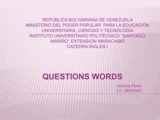 REPÚBLICA BOLIVARIANA DE VENEZUELA
MINISTERIO DEL PODER POPULAR PARA LA EDUCACIÓN
UNIVERSITARIA, CIENCIAS Y TECNOLOGÍA
INSTITUTO UNIVERSITARIO POLITÉCNICO “SANTIAGO
MARIÑO” EXTENSIÓN MARACAIBO
CATEDRA:INGLES I
QUESTIONS WORDS
Adriana Parra
C.I: 28042945
 