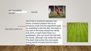 MY FAVORITE
SPORT
SOCCER
Description (what is it)
Sport that is practiced between two
teams of eleven players that try to
introduce a ball into the opponent's goal
by propelling it with the feet, the head or
any part of the body except the hands
and arms; in each team there is a
goalkeeper, who can touch the ball with
his hands, although only inside the area;
The team that scores the most goals
during the 90 minutes that the match
lasts wins.
 