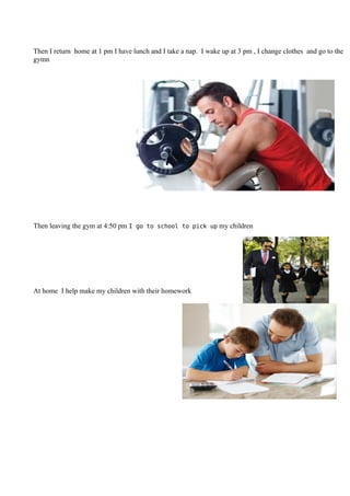 Then I return home at 1 pm I have lunch and I take a nap. I wake up at 3 pm , I change clothes and go to the
gymn
Then leaving the gym at 4:50 pm I go to school to pick up my children
At home I help make my children with their homework
 