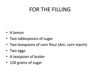 FOR THE FILLING
• A lemon
• Two tablespoons of sugar
• Two teaspoons of corn flour (Am. corn starch)
• Two eggs
• A teaspo...