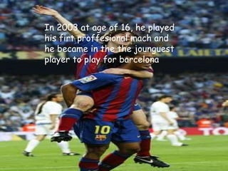 In 2003 at age of 16, he played
his firt proffesional mach and
he became in the the jounguest
player to play for barcelona
 