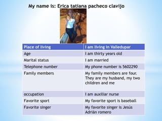 My name is: Erica tatiana pacheco clavijo 
Place of living I am living in Valledupar 
Age I am thirty years old 
Marital status I am married 
Telephone number My phone number is 5602290 
Family members My family members are four. 
They are my husband, my two 
children and me 
occupation I am auxiliar nurse 
Favorite sport My favorite sport is baseball 
Favorite singer My favorite singer is Jesús 
Adrián romero 
 