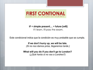 Este condicional indica que la condición es muy probable que se cumpla.   If we don't hurry up, we will be late.  (Si no nos damos prisa, llegaremos tarde.) What will you do if you don't go to London?  (¿Qué harás si no vas a Londres?)  IF + simple present,... + future (will) If I learn, I'll pass the exam. 