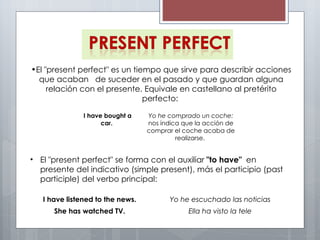 El "present perfect" es un tiempo que sirve para describir acciones que acaban  de suceder en el pasado y que guardan alguna relación con el presente. Equivale en castellano al pretérito perfecto:  El "present perfect" se forma con el auxiliar  "to have"  en presente del indicativo (simple present), más el participio (past participle) del verbo principal:  I have bought a car.  Yo he comprado un coche:  nos indica que la acción de comprar el coche acaba de realizarse.  I have listened to the news. Yo he escuchado las noticias She has watched TV. Ella ha visto la tele 