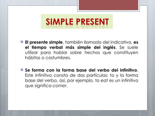 El presente simple , también llamado del indicativo,  es el tiempo verbal más simple del inglés . Se suele utilizar para hablar sobre hechos que constituyen hábitos o costumbres. Se forma con la forma base del verbo del infinitivo . Este infinitivo consta de dos partículas: to y la forma base del verbo, así, por ejemplo, to eat es un infinitivo que significa  comer . 