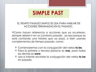 EL   TIEMPO PASADO SIMPLE SE USA PARA HABLAR DE ACCIONES TERMINADAS EN EL PASADO.  Como hacen referencia a acciones que ya ocurrieron, siempre deben ir en un  contexto pasado ,  ya sea porque se está contando una historia que ya pasó, o bien usando complementos de tiempo pasado, como:  Comenzaremos con la conjugación del verbo  to be .  Para la primera y tercera persona es  was , para todas las demás es  were . Lea e intente recordar la conjugación del verbo  to be  en pasado. 