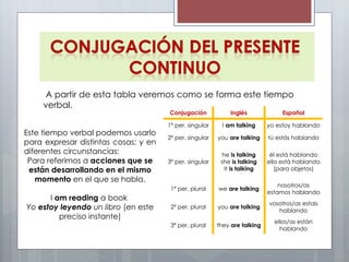 A partir de esta tabla veremos como se forma este tiempo verbal. Este tiempo verbal podemos usarlo para expresar distintas cosas; y en diferentes circunstancias: Para referirnos a  acciones que se están desarrollando en el mismo momento  en el que se habla. I  am reading  a book  Yo  estoy leyendo  un libro  (en este preciso instante) Conjugación Inglés Español 1ª per. singular I  am talking yo estoy hablando 2ª per. singular you  are talking tú estás hablando 3ª per. singular he  is talking she  is talking It  is talking él está hablando ella está hablando (para objetos) 1ª per. plural we  are talking nosotros/as estamos hablando 2ª per. plural you  are talking vosotros/as estais hablando 3ª per. plural they  are talking ellos/as están hablando 