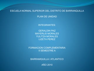 ESCUELA NORMAL SUPERIOR DEL DISTRITO DE BARRANQUILLA
PLAN DE UNIDAD
INTEGRANTES:
GERALDIN PAZ
MAYERLIS MORALES
YULITZA MORALES
LIZETH PEREZ
FORMACION COMPLEMENTARIA
II SEMESTRE A
BARRAMQUILLA / ATLANTICO
AÑO 2010
 