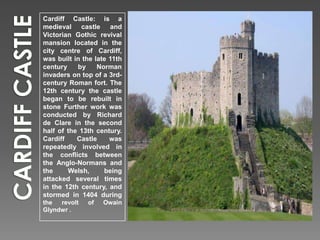 Cardiff Castle: is a
medieval castle and
Victorian Gothic revival
mansion located in the
city centre of Cardiff,
was built in the late 11th
century
by
Norman
invaders on top of a 3rdcentury Roman fort. The
12th century the castle
began to be rebuilt in
stone Further work was
conducted by Richard
de Clare in the second
half of the 13th century.
Cardiff
Castle
was
repeatedly involved in
the conflicts between
the Anglo-Normans and
the
Welsh,
being
attacked several times
in the 12th century, and
stormed in 1404 during
the
revolt
Glyndwr .

of

Owain

 