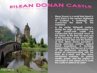 



Eilean Donan is a small tidal island in
Loch Duich in the western Highlands
of Scotland, a footbridge has
connected the island to the
mainland.
In the earlier thirteenth century,
during the reign of Alexandesr II a
large
curtain-wall
castle
was
constructed that enclosed much of
the island. At this time the area was
at the boundary of the Norse-Celtic
Lordship of the Isles and the Earldom
of Ross: Eilean Donan provided a
strong defensive position against
Norse expeditions. A founding
legend relates that the son of a chief
of the Mathesons acquired the
power of communicating with the
birds. As a result, and after many
adventures overseas, he gained
wealth, power, and the respect of
Alexander II, who asked him to build
the castle to defend his realm.

 