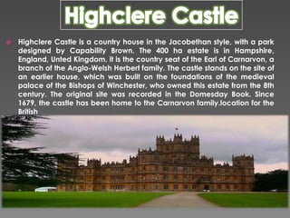 

Highclere Castle is a country house in the Jacobethan style, with a park
designed by Capability Brown. The 400 ha estate is in Hampshire,
England, Unted Kingdom. it is the country seat of the Earl of Carnarvon, a
branch of the Anglo-Welsh Herbert family. The castle stands on the site of
an earlier house, which was built on the foundations of the medieval
palace of the Bishops of Winchester, who owned this estate from the 8th
century. The original site was recorded in the Domesday Book. Since
1679, the castle has been home to the Carnarvon family.location for the
British

 