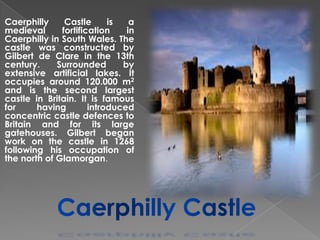 Caerphilly
Castle
is
a
medieval
fortification
in
Caerphilly in South Wales. The
castle was constructed by
Gilbert de Clare in the 13th
century.
Surrounded
by
extensive artificial lakes. It
occupies around 120.000 m2
and is the second largest
castle in Britain. It is famous
for
having
introduced
concentric castle defences to
Britain and for its large
gatehouses. Gilbert began
work on the castle in 1268
following his occupation of
the north of Glamorgan.

 