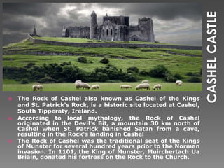 The Rock of Cashel also known as Cashel of the Kings
and St. Patrick's Rock, is a historic site located at Cashel,
South Tipperaty, Ireland.
 According to local mythology, the Rock of Cashel
originated in the Devil´s Bit, a mountain 30 km north of
Cashel when St. Patrick banished Satan from a cave,
resulting in the Rock's landing in Cashel
 The Rock of Cashel was the traditional seat of the Kings
of Munster for several hundred years prior to the Norman
invasion. In 1101, the King of Munster, Muirchertach Ua
Briain, donated his fortress on the Rock to the Church.


 