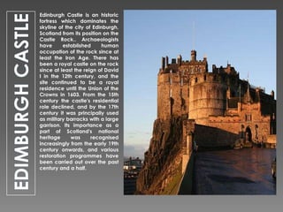 Edinburgh Castle is an historic
fortress which dominates the
skyline of the city of Edinburgh,
Scotland from its position on the
Castle Rock.. Archaeologists
have
established
human
occupation of the rock since at
least the Iron Age. There has
been a royal castle on the rock
since at least the reign of David
I in the 12th century, and the
site continued to be a royal
residence until the Union of the
Crowns in 1603. From the 15th
century the castle's residential
role declined, and by the 17th
century it was principally used
as military barracks with a large
garrison. Its importance as a
part of Scotland's national
heritage
was
recognised
increasingly from the early 19th
century onwards, and various
restoration programmes have
been carried out over the past
century and a half.

 