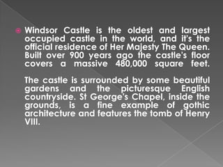 

Windsor Castle is the oldest and largest
occupied castle in the world, and it's the
official residence of Her Majesty The Queen.
Built over 900 years ago the castle's floor
covers a massive 480,000 square feet.
The castle is surrounded by some beautiful
gardens and the picturesque English
countryside. St George's Chapel, inside the
grounds, is a fine example of gothic
architecture and features the tomb of Henry
VIII.

 