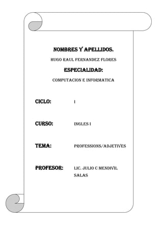 NOMBRES Y APELLIDOS.HUGO RAUL FERNANDEZ FLORESESPECIALIDAD:COMPUTACION E INFORMATICACICLO:ICURSO:INGLES ITEMA:PROFESSIONS/ADJETIVESPROFESOR:Lic. JULIO C MENDIVIL SALAS<br />TRABAJO 01 PROFESSIONS<br />1. Actress (Actriz)<br />2. Air hostess (Azafata)<br />3. Butcher (Carnicero)<br />4. Baker (Panadero)<br />5. Bricklayer (Albañil)<br />6. Carpenter (Carpintero)<br />7. Cashier (Cajero)<br />8. Dentist (Odontólogo)<br />9. Developer (Programado<br />10. Doctor (Médico)11. Electrician (Electricista)12. Farmer (Agricultor)13.Fisherman (Pescador)14. Hairdresser (Peluquero)15. Journalist (Periodista)16. Mechanic (Mecánico)17. Musician (Músico)18. Nurse (Enfermera)19. Postman (Cartero)20. Singer (Cantante)21. Shoemaker (Zapatero)22. Studiant (Estudiante)23. Taxi driver (Taxista)24. Translator (Traductor)25. Psychologist (Sicólogo)26. Photographer (Fotógrafo)27. Physiotherapist (Fisioterapeuta)28. Veterinarian (Veterinario)29. Waiter (Camarero)30. Writer (Escritor)<br />TRABAJO Nº 02 ADJETIVES<br />Cheerfulalegre jovial<br />Kindamable<br />Ambitiousambicioso<br />Friendlyamigable<br />Cowardlycobarde<br />Conservativeconservador<br />Talkativeconversador<br />Flirtatiouscoqueta<br />Politecortes educado<br />big-headedcreído engreído<br />carelesdescuidado<br />carefreedespreocupado<br />argumentativediscutidor<br />selfishegoísta<br />charmingencantador<br />strictestricto<br />two-facedfalso<br />loyalfiel<br />generousgeneroso<br />honesthonesto<br />naiveingenuo<br />crazy, nutsloco<br />naughty (children)malo<br />modestmodesto<br />proudorgulloso<br />lazyperezoso<br />annoyingpesado<br />conceitedpresumido<br />cautiousprudente<br />weirdraro<br />meantacaño<br />