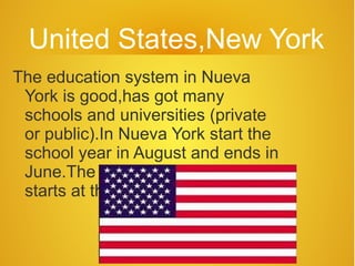 United States,New York
The education system in Nueva
 York is good,has got many
 schools and universities (private
 or public).In Nueva York start the
 school year in August and ends in
 June.The classes in Nueva York
 starts at the 8:30 in the morning.
 