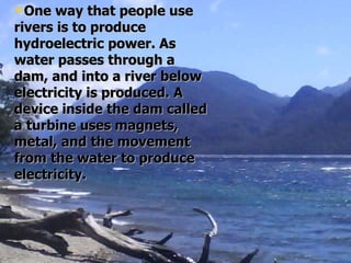 One way that people use rivers is to produce hydroelectric power. As water passes through a dam, and into a river below electricity is produced. A device inside the dam called a turbine uses magnets, metal, and the movement from the water to produce electricity.   