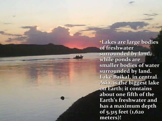 Lakes are large bodies of freshwater surrounded by land, while ponds are smaller bodies of water surrounded by land. Lake Baikal, in central Asia, is the biggest lake on Earth; it contains about one fifth of the Earth’s freshwater and has a maximum depth of 5,315 feet (1,620 meters)!   