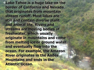 Lake Tahoe is a huge lake on the border of California and Nevada that originates from mountain stream runoff. Most lakes are still and contain diverse plant and animal life. Rivers and streams are moving bodies of freshwater, which usually originate in mountains and come from melting ice or ground water and eventually flow into the ocean. For example, the Amazon River originates in the Andes Mountains and ends in the Atlantic Ocean.   