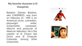 Roberto Gómez Bolaños,
aka CHESPIRITO, was born
on February 21, 1929 is an
American actor, comedian,
playwright, writer,
screenwriter, composer,
director and producer of
Mexican television. He is the
creator of El Chavo Del
Ocho and El Chapulin
Colorado, among other
characters.
 