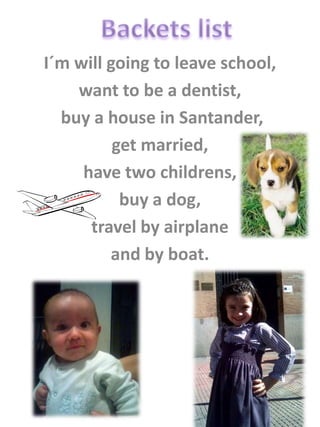 I´m will going to leave school,
    want to be a dentist,
  buy a house in Santander,
          get married,
     have two childrens,
           buy a dog,
      travel by airplane
         and by boat.
 