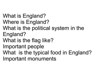 What is England? Where is England? What is the political system in the England? What is the flag like? Important people What  is the typical food in England? Important monuments 