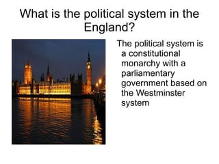 What is the political system in the England? The political system is a constitutional monarchy with a parliamentary government based on the Westminster system 