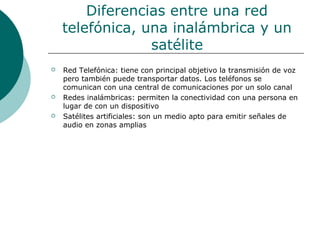 Diferencias entre una red
telefónica, una inalámbrica y un
satélite
 Red Telefónica: tiene con principal objetivo la transmisión de voz
pero también puede transportar datos. Los teléfonos se
comunican con una central de comunicaciones por un solo canal
 Redes inalámbricas: permiten la conectividad con una persona en
lugar de con un dispositivo
 Satélites artificiales: son un medio apto para emitir señales de
audio en zonas amplias
 