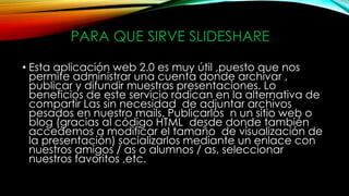 PARA QUE SIRVE SLIDESHARE
• Esta aplicación web 2.0 es muy útil ,puesto que nos
permite administrar una cuenta donde archivar ,
publicar y difundir muestras presentaciones. Lo
beneficios de este servicio radican en la alternativa de
compartir Las sin necesidad de adjuntar archivos
pesados en nuestro mails. Publicarlos n un sitio web o
blog (gracias al código HTML desde donde también
accedemos a modificar el tamaño de visualización de
la presentación) socializarlos mediante un enlace con
nuestros amigos / as o alumnos / as, seleccionar
nuestros favoritos ,etc.
 