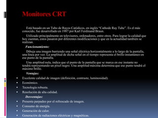 Monitores CRT
Está basado en un Tubo de Rayos Catódicos, en inglés “Cathode Ray Tube”. Es el más
conocido, fue desarrollado en 1987 por Karl Ferdinand Braun.
Utilizado principalmente en televisores, ordenadores, entre otros. Para lograr la calidad que
hoy cuentan, estos pasaron por diferentes modificaciones y que en la actualidad también se
realizan.
Funcionamiento:
Dibuja una imagen barriendo una señal eléctrica horizontalmente a lo largo de la pantalla,
una línea por vez. La amplitud de dicha señal en el tiempo representa el brillo instantáneo en
ese punto de la pantalla.
Una amplitud nula, indica que el punto de la pantalla que se marca en ese instante no
tendrá representando un píxel negro. Una amplitud máxima determina que ese punto tendrá el
máximo brillo.
Ventajas:
 Excelente calidad de imagen (definición, contraste, luminosidad).
 Económico.
 Tecnología robusta.
 Resolución de alta calidad.
Desventajas:
 Presenta parpadeo por el refrescado de imagen.
 Consumo de energía.
 Generación de calor.
 Generación de radiaciones eléctricas y magnéticas.
 