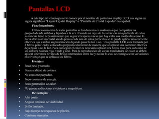 Pantallas LCD
A este tipo de tecnología se le conoce por el nombre de pantalla o display LCD, sus siglas en
inglés significan “Liquid Crystal Display” o “Pantalla de Cristal Líquido” en español.
Funcionamiento:
El funcionamiento de estas pantallas se fundamenta en sustancias que comparten las
propiedades de sólidos y líquidos a la vez. Cuando un rayo de luz atraviesa una partícula de estas
sustancias tiene necesariamente que seguir el espacio vacío que hay entre sus moléculas como lo
haría atravesar un cristal sólido pero a cada una de estas partículas se le puede aplicar una corriente
eléctrica que cambie su polarización dejando pasar la luz o no. Una pantalla LCD esta formada por
2 filtros polarizados colocados perpendicularmente de manera que al aplicar una corriente eléctrica
deja pasar o no la luz. Para conseguir el color es necesario aplicar tres filtros más para cada uno de
los colores básicos rojo, verde y azul. Para la reproducción de varias tonalidades de color se deben
aplicar diferentes niveles de brillo intermedios entre luz y no luz lo cual se consigue con variaciones
en el voltaje que se aplica a los filtros.
Ventajas:
 Poco peso y tamaño.
 Buena calidad de colores.
 No contiene parpadeo.
 Poco consume de energía.
 Poca generación de calor.
 No genera radiaciones eléctricas y magnéticas.
Desventajas:
 Alto costo.
 Angulo limitado de visibilidad.
 Brillo limitado.
 Bajo tiempo de respuesta de píxeles.
 Contiene mercurio.
 