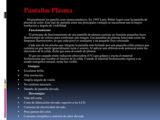 Pantallas Plasma
Originalmente los paneles eran monocromáticos. En 1995 Larry Weber logró crear la pantalla de
plasma de color. Este tipo de pantalla entre sus principales ventajas se encuentran una la mayor
resolución y ángulo de visibilidad.
Funcionamiento:
El principio de funcionamiento de una pantalla de plasma consiste en iluminar pequeñas luces
fluorescentes de colores para conformar una imagen. Las pantallas de plasma funcionan como las
lámparas fluorescentes, en que cada píxel es semejante a un pequeño foco coloreado.
Cada uno de los píxeles que integran la pantalla está formado por una pequeña celda estanca que
contiene un gas inerte (generalmente neón o xenón). Al aplicar una diferencia de potencial entre los
electrodos de la celda, dicho gas pasa al estado de plasma.
El gas así cargado emite radiación ultravioleta (UV) que golpea y excita el material
fosforescente que recubre el interior de la celda. Cuando el material fosforescente regresa a su
estado energético natural, emite luz visible.
Ventajas:
 Excelente brillo.
 Alta resolución.
 Amplio ángulo de visión.
 No contiene mercurio.
 Tamaño de pantalla elevado.
Desventajas:
 Vida útil corta.
 Coste de fabricación elevado, superior a los LCD.
 Consumo de electricidad elevado.
 Poca pureza del color.
 Consumo energético y emisión de calor elevada.
 