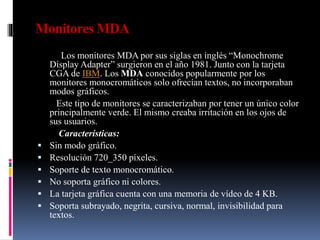 Monitores MDA
Los monitores MDA por sus siglas en inglés “Monochrome
Display Adapter” surgieron en el año 1981. Junto con la tarjeta
CGA de IBM. Los MDA conocidos popularmente por los
monitores monocromáticos solo ofrecían textos, no incorporaban
modos gráficos.
Este tipo de monitores se caracterizaban por tener un único color
principalmente verde. El mismo creaba irritación en los ojos de
sus usuarios.
Características:
 Sin modo gráfico.
 Resolución 720_350 píxeles.
 Soporte de texto monocromático.
 No soporta gráfico ni colores.
 La tarjeta gráfica cuenta con una memoria de vídeo de 4 KB.
 Soporta subrayado, negrita, cursiva, normal, invisibilidad para
textos.
 