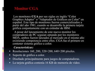 Monitor CGA
Los monitores CGA por sus siglas en inglés “Color
Graphics Adapter” o “Adaptador de Gráficos en Color” en
español. Este tipo de monitores fueron comercializados a
partir del año 1981, cuando se desarrollo la primera tarjeta
gráfica conjuntamente con un estándar de IBM.
A pesar del lanzamiento de este nuevo monitor los
compradores de PC seguían optando por los monitores
MDA, ambos fueron lanzados al mercado en el mismo año
existiendo competencia entre ellos. CGA fue el primero en
contener sistema gráfico a color.
Características:
 Resoluciones 160_200, 320×200, 640×200 píxeles.
 Soporte de gráfico a color.
 Diseñado principalmente para juegos de computadoras.
 La tarjeta gráfica contenía 16 KB de memoria de vídeo.
 