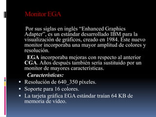 Monitor EGA
Por sus siglas en inglés “Enhanced Graphics
Adapter”, es un estándar desarrollado IBM para la
visualización de gráficos, creado en 1984. Este nuevo
monitor incorporaba una mayor amplitud de colores y
resolución.
EGA incorporaba mejoras con respecto al anterior
CGA. Años después también sería sustituido por un
monitor de mayores características.
Características:
 Resolución de 640_350 píxeles.
 Soporte para 16 colores.
 La tarjeta gráfica EGA estándar traían 64 KB de
memoria de vídeo.
 