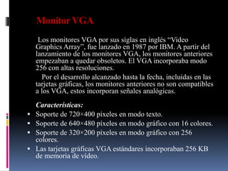 MonitorVGA
Los monitores VGA por sus siglas en inglés “Video
Graphics Array”, fue lanzado en 1987 por IBM. A partir del
lanzamiento de los monitores VGA, los monitores anteriores
empezaban a quedar obsoletos. El VGA incorporaba modo
256 con altas resoluciones.
Por el desarrollo alcanzado hasta la fecha, incluidas en las
tarjetas gráficas, los monitores anteriores no son compatibles
a los VGA, estos incorporan señales analógicas.
Características:
 Soporte de 720×400 píxeles en modo texto.
 Soporte de 640×480 píxeles en modo gráfico con 16 colores.
 Soporte de 320×200 píxeles en modo gráfico con 256
colores.
 Las tarjetas gráficas VGA estándares incorporaban 256 KB
de memoria de vídeo.
 