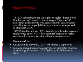 Monitor SVGA
SVGA denominado por sus siglas en inglés “Super Video
Graphics Array”, también conocidos por “Súper VGA”.
Estos tipos de monitores y estándares fueron desarrollados
para eliminar incompatibilidades y crear nuevas mejoras de
su antecesor VGA.
SVGA fue lanzado en 1989, diseñado para brindar mayores
resoluciones que el VGA. Este estándar cuenta con varias
versiones, los cuales soportan diferentes resoluciones.
Características:
 Resolución de 800×600, 1024_768 píxeles y superiores.
 Para este nuevo monitor se desarrollaron diferentes modelos
de tarjetas gráficas como: ATI, GeForce, NVIDIA, entre
otros.
 