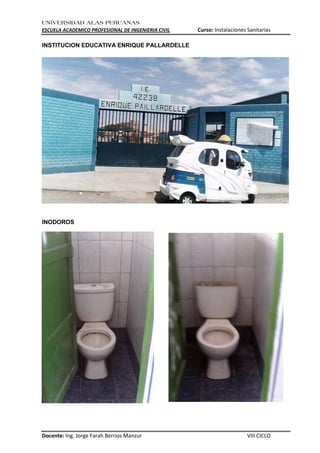 UNIVERSIDAD ALAS PERUANAS
ESCUELA ACADEMICO PROFESIONAL DE INGENIERIA CIVIL Curso: Instalaciones Sanitarias
Docente: Ing. Jorge Farah Berrios Manzur VIII CICLO
INSTITUCION EDUCATIVA ENRIQUE PALLARDELLE
INODOROS
 