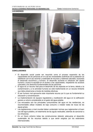 UNIVERSIDAD ALAS PERUANAS
ESCUELA ACADEMICO PROFESIONAL DE INGENIERIA CIVIL Curso: Instalaciones Sanitarias
Docente: Ing. Jorge Farah Berrios Manzur VIII CICLO
LAVANDINOS
CONCLUSIONES
 El desarrollo social puede ser resumido como el proceso expansión de las
capacidades de las personas en el cual las necesidades auténticas de la población se
satisfacen con el uso racional y sostenible de recursos y sistemas naturales, buscando
el desarrollo económico y humano. El desarrollo aumenta la utilización del capital
humano y busca la equidad en el acceso a las capacidades, respetando los accesos
culturales y los derechos fundamentales de las personas.
 El agua es un recurso vital para el desarrollo de las especies en la tierra, debido a la
contaminación y a la actividad humana se está trasformando en un recurso limitante
que debe preservarse a través de medidas efectivas.
 El ser humano mal aprovecha este importante recurso por lo que es fundamental su
educación y concientización.
 La implementación de equipos reguladores y reutilización del agua en la edificación
genera un ahorro considerable en el gasto del agua potable.
 Los excusados son los principales consumidores del agua en las residencias, es
recomendable utilizar modelos de bajo consumo o instalar redes de reuso de las
aguas grises.
 Las legislaciones a nivel mundial deben contemplar normas que reglamenten el buen
uso del agua potable y el tratamiento de las aguas residuales; además de sancionar a
los infractores.
 En un futuro próximo todas las construcciones deberán adecuarse al desarrollo
sustentable de los recursos debido a que serán exigidos por los estándares
internacionales.
 