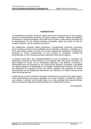 UNIVERSIDAD ALAS PERUANAS
ESCUELA ACADEMICO PROFESIONAL DE INGENIERIA CIVIL Curso: Instalaciones Sanitarias
Docente: Ing. Jorge Farah Berrios Manzur VIII CICLO
INTRODUCCION
Las instalaciones sanitarias, tienen por objeto retirar de las construcciones en forma segura,
aunque no necesariamente económica, las aguas negras y pluviales, además de establecer
obturaciones o trampas hidráulicas, para evitar que los gases y malos olores producidos por
la descomposición de las materias orgánicas acarreadas, salgan por donde se usan los
muebles sanitarios o por las coladeras en general.
Las instalaciones, sanitarias, deben proyectarse y principalmente construirse, procurando
sacar el máximo provecho de las cualidades de los materiales empleados, e instalarse en la
forma más práctica posible, de modo que se eviten reparaciones constantes e injustificadas,
previendo un mínimo mantenimiento, el cual consistirá en condiciones normales de
funcionamiento, en dar la limpieza periódica requerida a través de los registros.
Lo anterior quiere decir, que independientemente de que se proyecten y construyan las
instalaciones sanitarias en forma práctica y en ocasiones hasta cierto punto económica, no
debe olvidarse de cumplir con las necesidades higiénicas y que además, la eficiencia y
funcionalidad sean las requeridas en las construcciones actuales y planeadas y ejecutadas
con estricto apegado a lo establecido en los Códigos y Reglamentos Sanitarios, que son los
que determinan los requisitos mínimos que deben cumplirse, para garantizar el correcto
funcionamiento de las instalaciones particulares, que redunda en un óptimo servicio de las
redes de drenaje general.
A pesar de que en forma universal a las aguas evacuadas se les conoce como aguas negras,
suele denominárseles como aguas residuales, por la gran cantidad y variedad de residuos
que arrastran, o también se les puede llamar y con toda propiedad como aguas servidas,
porque se desechan después de aprovechárseles en un determinado servicio.
.
Los estudiantes.
 