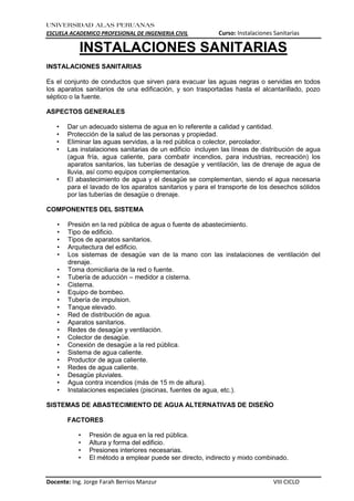 UNIVERSIDAD ALAS PERUANAS
ESCUELA ACADEMICO PROFESIONAL DE INGENIERIA CIVIL Curso: Instalaciones Sanitarias
Docente: Ing. Jorge Farah Berrios Manzur VIII CICLO
INSTALACIONES SANITARIAS
INSTALACIONES SANITARIAS
Es el conjunto de conductos que sirven para evacuar las aguas negras o servidas en todos
los aparatos sanitarios de una edificación, y son trasportadas hasta el alcantarillado, pozo
séptico o la fuente.
ASPECTOS GENERALES
• Dar un adecuado sistema de agua en lo referente a calidad y cantidad.
• Protección de la salud de las personas y propiedad.
• Eliminar las aguas servidas, a la red pública o colector, percolador.
• Las instalaciones sanitarias de un edificio incluyen las líneas de distribución de agua
(agua fría, agua caliente, para combatir incendios, para industrias, recreación) los
aparatos sanitarios, las tuberías de desagüe y ventilación, las de drenaje de agua de
lluvia, así como equipos complementarios.
• El abastecimiento de agua y el desagüe se complementan, siendo el agua necesaria
para el lavado de los aparatos sanitarios y para el transporte de los desechos sólidos
por las tuberías de desagüe o drenaje.
COMPONENTES DEL SISTEMA
• Presión en la red pública de agua o fuente de abastecimiento.
• Tipo de edificio.
• Tipos de aparatos sanitarios.
• Arquitectura del edificio.
• Los sistemas de desagüe van de la mano con las instalaciones de ventilación del
drenaje.
• Toma domiciliaria de la red o fuente.
• Tubería de aducción – medidor a cisterna.
• Cisterna.
• Equipo de bombeo.
• Tubería de impulsion.
• Tanque elevado.
• Red de distribución de agua.
• Aparatos sanitarios.
• Redes de desagüe y ventilación.
• Colector de desagüe.
• Conexión de desagüe a la red pública.
• Sistema de agua caliente.
• Productor de agua caliente.
• Redes de agua caliente.
• Desagüe pluviales.
• Agua contra incendios (más de 15 m de altura).
• Instalaciones especiales (piscinas, fuentes de agua, etc.).
SISTEMAS DE ABASTECIMIENTO DE AGUA ALTERNATIVAS DE DISEÑO
FACTORES
• Presión de agua en la red pública.
• Altura y forma del edificio.
• Presiones interiores necesarias.
• El método a emplear puede ser directo, indirecto y mixto combinado.
 