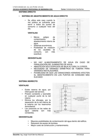 UNIVERSIDAD ALAS PERUANAS
ESCUELA ACADEMICO PROFESIONAL DE INGENIERIA CIVIL Curso: Instalaciones Sanitarias
Docente: Ing. Jorge Farah Berrios Manzur VIII CICLO
SISTEMA DIRECTO
• SISTEMA DE ABASTECIMIENTO DE AGUA DIRECTO
• Se utiliza este caso cuando la
red pública es suficiente para
servir a todos los puntos de
consumo a cualquier hora del
día.
VENTAJAS
• Menos peligro de
contaminación de
abastecimiento interno de
agua.
• Sistemas económicos.
• Posibilidad de medición
de los caudales de
consumo, con más
exactitud.
DESVENTAJAS
• NO HAY ALMACENAMIENTO DE AGUA EN CASO DE
PARALIZACIÓN DEL SUMINISTRO DE AGUA.
• ABASTECEN SÓLO EDIFICIOS DE BAJA ALTURA 2 A 3 PISOS.
• NECESIDAD DE GRANDES DIÁMETROS DE TUBERÍA PARA
GRANDES INSTALACIONES.
• POSIBILIDAD DE QUE LAS VARIACIONES HORARIAS AFECTEN
EL ABASTECIMIENTO EN LOS PUNTOS DE CONSUMO MÁS
ELEVADO
SISTEMA INDIRECTO
VENTAJAS
• Existe reserva de agua, por
interrupción del servicio.
• Presión constante y razonable
en cualquier punto de la red
interior.
• Elimina los sifonajes, por la
separación de la red interna de
la externa por los reservorios
domiciliarios.
• Las presiones en las redes de
agua caliente son más
constantes.
DESVENTAJAS
• Mayores posibilidades de contaminación del agua dentro del edificio.
• Requieren de equipo de bombeo.
• Mayor costo de construcción y mantenimiento.
 