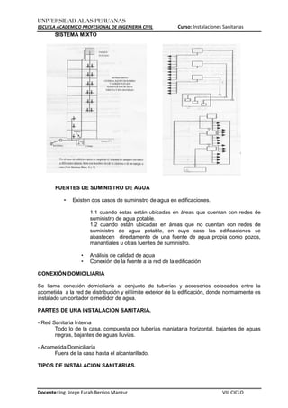 UNIVERSIDAD ALAS PERUANAS
ESCUELA ACADEMICO PROFESIONAL DE INGENIERIA CIVIL Curso: Instalaciones Sanitarias
Docente: Ing. Jorge Farah Berrios Manzur VIII CICLO
SISTEMA MIXTO
FUENTES DE SUMINISTRO DE AGUA
• Existen dos casos de suministro de agua en edificaciones.
1.1 cuando éstas están ubicadas en áreas que cuentan con redes de
suministro de agua potable.
1.2 cuando están ubicadas en áreas que no cuentan con redes de
suministro de agua potable, en cuyo caso las edificaciones se
abastecen directamente de una fuente de agua propia como pozos,
manantiales u otras fuentes de suministro.
• Análisis de calidad de agua
• Conexión de la fuente a la red de la edificación
CONEXIÓN DOMICILIARIA
Se llama conexión domiciliaria al conjunto de tuberías y accesorios colocados entre la
acometida a la red de distribución y el límite exterior de la edificación, donde normalmente es
instalado un contador o medidor de agua.
PARTES DE UNA INSTALACION SANITARIA.
- Red Sanitaria Interna
Todo lo de la casa, compuesta por tuberías maniataría horizontal, bajantes de aguas
negras, bajantes de aguas lluvias.
- Acometida Domiciliaría
Fuera de la casa hasta el alcantarillado.
TIPOS DE INSTALACION SANITARIAS.
 