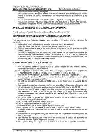 UNIVERSIDAD ALAS PERUANAS
ESCUELA ACADEMICO PROFESIONAL DE INGENIERIA CIVIL Curso: Instalaciones Sanitarias
Docente: Ing. Jorge Farah Berrios Manzur VIII CICLO
- Instalación sanitaria de aguas negras
- Instalación sanitaria de aguas lluvias: conjunto de tuberías que recogen aguas lluvias
desde la cubierta, los patios, las terrazas y las transportan hasta el alcantarillado o las
fuentes.
- Instalación sanitaria mixta: es la combinación de aguas lluvias y aguas negras
- Instalación sanitaria industrial: requiere de una estructura y tratamiento especial,
requiere de una planta interna para ser tratadas antes de salir al alcantarillado.
MATERIALES UTILIZADOS EN UNA INSTALACION SANITARIA.
Pvc, Gres, Barro, Asbesto Cemento, Metálicas, Plásticas, Cemento, etc.
COMPOSICION INTERNA DE UNA INSTALACION SANITARIA TIPICA.
Esta compuesta por bajantes, cifones, yes, ramales horizontales, codos, cámaras de
inspección.
- Derivación: es un solo tubo que recibe la descarga de un solo aparato.
- Colector: es un tobo de más diámetro que recoge varios aparatos.
- Bajante: conducto que recoge las aguas lluvias o negras de los pisos superiores (2do
piso en adelante).
- Ventilación: pretende dar escape a los malos olores de las tuberías sanitarias; la
ventilación debe de hacerse con tubería de diámetro de 1 1?2 a 3”; es recomendable
colocarlas en todo ramal donde halla instalación sanitaria; se representa en plano con
las iniciales REV 2”; debe subir hasta cubierta.
NORMAS PARA LA INSTALACION SANITARIA.
1- No se permite combinar aguas lluvias y aguas negras en una misma tubería,
solamente en las cajas de inspección.
2- Los empalmes de ramales horizontales de aguas negras se pueden hacer únicamente
a 45 grados entre el tubo que llega y el que recibe en el sentido del flujo.
3- El diámetro mínimo del tubo que recibe un sanitario es de cuatro pulgadas (4”).
4- Los ramales horizontales deben tener una pendiente entre el uno (1%) y el cuatro (4%)
para evitar que el agua se devuelva.
5- La entrega domiciliaria al alcantarillado público debe hacerse a un Angulo de 45
grados.
6- Las cajas de inspección ubicadas en el primer piso deben ubicarse de tal manera que
no interrumpan los cimientos, y deben tener como diámetro mínimo de .70*.70.
7- En el primer piso se debe de evitar todo tipo de empalmes entre tuberías, para poder
ser sondeadas en caso de taponamiento, toda tubería debe llegar directamente a la
caja de inspección, esta estará conectada por medio de una tubería con otra y así
sucesivamente.
8- La última caja de inspección debe estar ubicada sobre el andén interno para
finalmente entregar al alcantarillado.
9- Se debe de evitar la ruptura de los cimientos.
10- Se deben evitar empalmes en contra flujo
11- El diámetro mínimo de un bajante de aguas lluvias es de 4”
12- Las cajas de inspección deben de quedar en lo posible en zonas de circulación.
13- Hay que tratar que la tubería sanitaria nos quede a 50 cm. de separación de los
cimientos.
14- El diámetro de los bajantes de aguas negras debe ser mayor o igual al del aparato de
mayor descarga.
15- Los bajantes de aguas lluvias no se tienen en cuenta para el cálculo del diámetro del
tubo que une una caja de inspección con otra.
16- Los bajantes de aguas negras deben quedar lo más cerca de los aparatos sanitarios.
 
