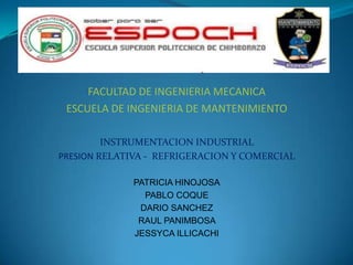 FACULTAD DE INGENIERIA MECANICA
ESCUELA DE INGENIERIA DE MANTENIMIENTO
INSTRUMENTACION INDUSTRIAL
PRESION RELATIVA - REFRIGERACION Y COMERCIAL
PATRICIA HINOJOSA
PABLO COQUE
DARIO SANCHEZ
RAUL PANIMBOSA
JESSYCA ILLICACHI

 