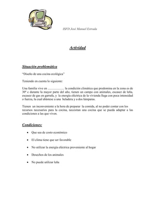 ISFD José Manuel Estrada




                                        Actividad



Situación problemática
“Diseño de una cocina ecológica”

Teniendo en cuenta lo siguiente:

Una familia vive en ..................... la condición climática que predomina en la zona es de
30º c durante la mayor parte del año, tienen un campo con animales, escasez de leña,
escasez de gas en garrafa, y la energía eléctrica de la vivienda llega con poca intensidad
o fuerza, la cual abástese a una heladera y a dos lámparas.

Tienen un inconveniente a la hora de preparar la comida, al no poder contar con los
recursos necesarios para la cocina, necesitan una cocina que se pueda adaptar a las
condiciones a las que viven.


Condiciones:

    •   Que sea de costo económico

    •   El clima tiene que ser favorable

    •   No utilizar la energía eléctrica proveniente al hogar

    •   Desechos de los animales

    •   No puede utilizar leña
 
